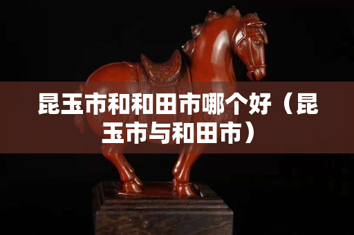 昆玉市和和田市哪個(gè)好（昆玉市與和田市）