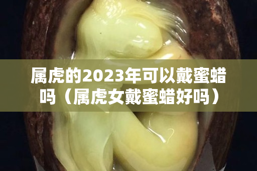 屬虎的2023年可以戴蜜蠟嗎（屬虎女戴蜜蠟好嗎）