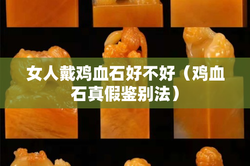 女人戴雞血石好不好（雞血石真假鑒別法）
