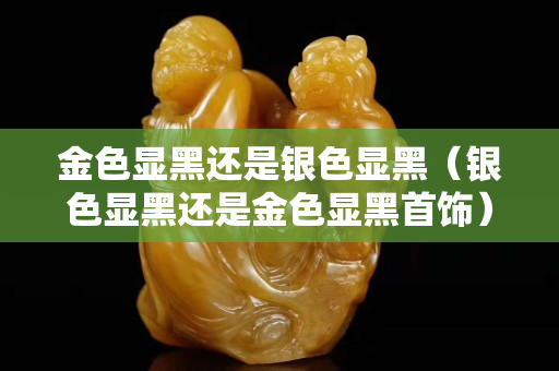 金色顯黑還是銀色顯黑（銀色顯黑還是金色顯黑首飾）