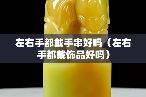 左右手都戴手串好嗎（左右手都戴飾品好嗎）