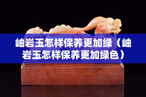 岫巖玉怎樣保養更加綠（岫巖玉怎樣保養更加綠色）