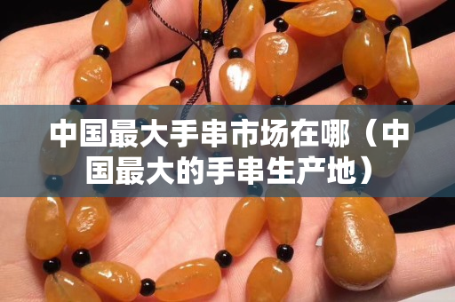 中國最大手串市場在哪（中國最大的手串生產地）