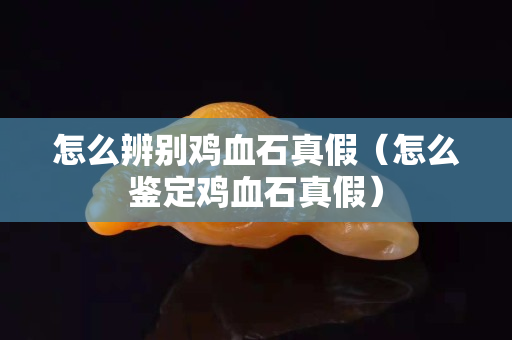 怎么辨別雞血石真假（怎么鑒定雞血石真假）