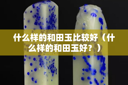 什么樣的和田玉比較好（什么樣的和田玉好？）
