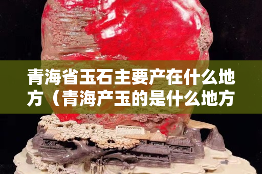 青海省玉石主要產在什么地方（青海產玉的是什么地方）