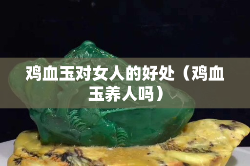 雞血玉對女人的好處（雞血玉養人嗎）