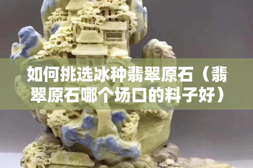 如何挑選冰種翡翠原石（翡翠原石哪個(gè)場(chǎng)口的料子好）