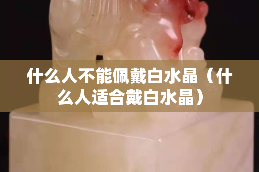 什么人不能佩戴白水晶（什么人適合戴白水晶）