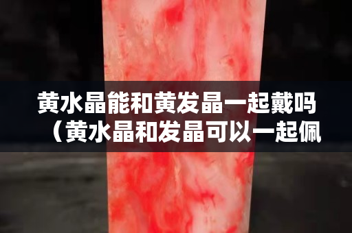 黃水晶能和黃發晶一起戴嗎（黃水晶和發晶可以一起佩戴嗎）