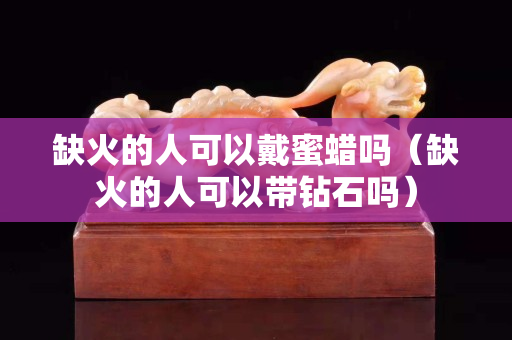 缺火的人可以戴蜜蠟嗎（缺火的人可以帶鉆石嗎）