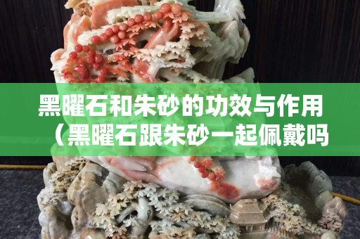 黑曜石和朱砂的功效與作用（黑曜石跟朱砂一起佩戴嗎）