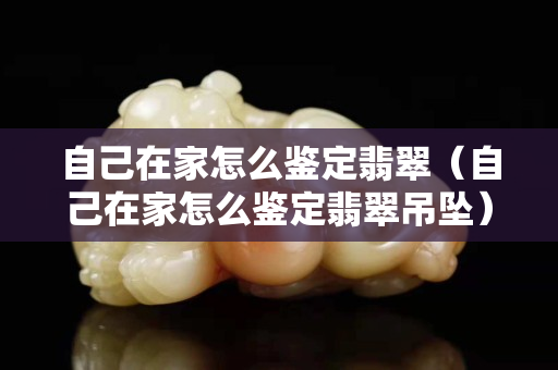 自己在家怎么鑒定翡翠（自己在家怎么鑒定翡翠吊墜）