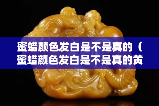 蜜蠟顏色發白是不是真的（蜜蠟顏色發白是不是真的黃了）
