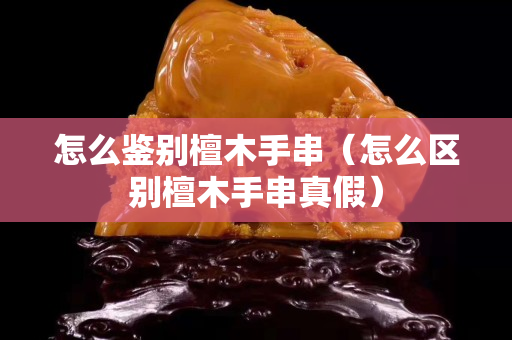 怎么鑒別檀木手串（怎么區別檀木手串真假）