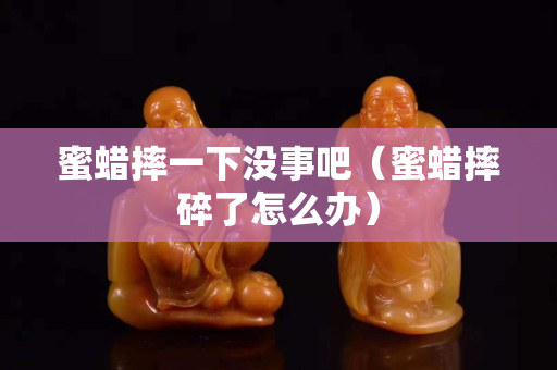 蜜蠟摔一下沒事吧（蜜蠟摔碎了怎么辦）