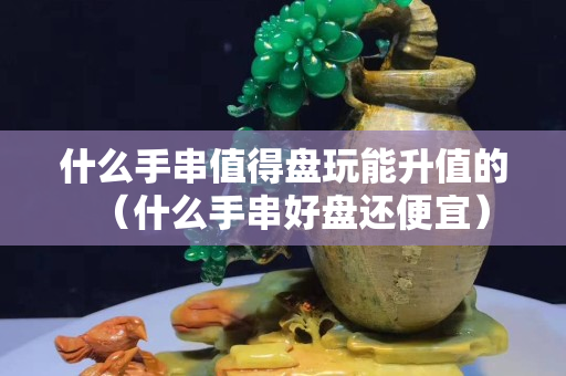什么手串值得盤玩能升值的（什么手串好盤還便宜）