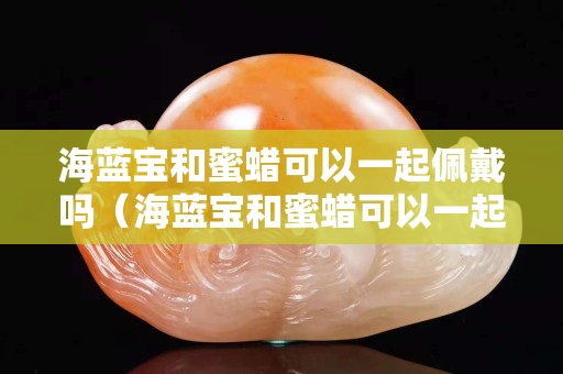 海藍寶和蜜蠟可以一起佩戴嗎（海藍寶和蜜蠟可以一起佩戴嗎女生）