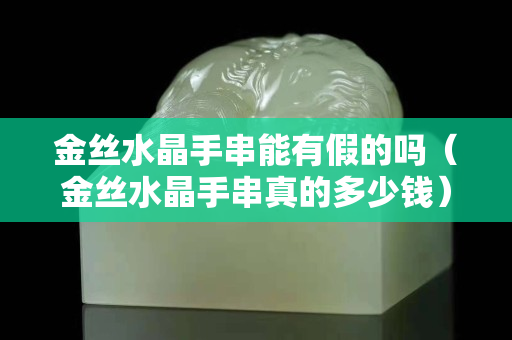 金絲水晶手串能有假的嗎（金絲水晶手串真的多少錢）