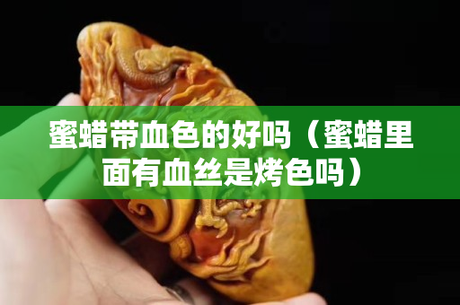 蜜蠟帶血色的好嗎（蜜蠟里面有血絲是烤色嗎）
