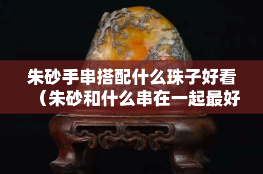 朱砂手串搭配什么珠子好看（朱砂和什么串在一起最好嗎）