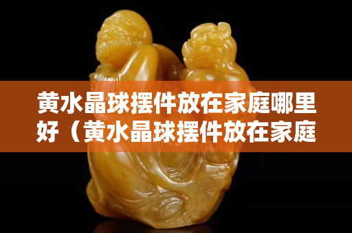 黃水晶球擺件放在家庭哪里好（黃水晶球擺件放在家庭哪里好）