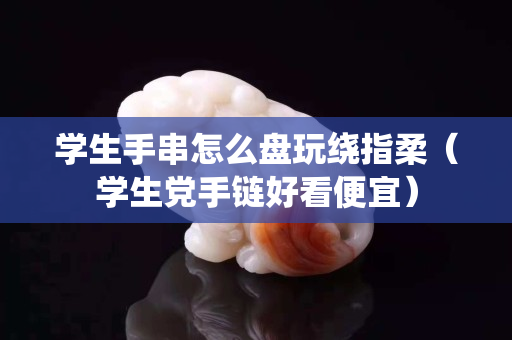 學(xué)生手串怎么盤玩繞指柔（學(xué)生黨手鏈好看便宜）