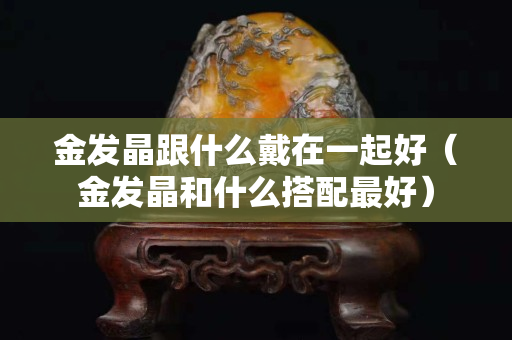 金發晶跟什么戴在一起好（金發晶和什么搭配最好）