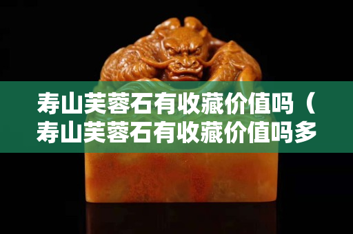 壽山芙蓉石有收藏價值嗎（壽山芙蓉石有收藏價值嗎多少錢）
