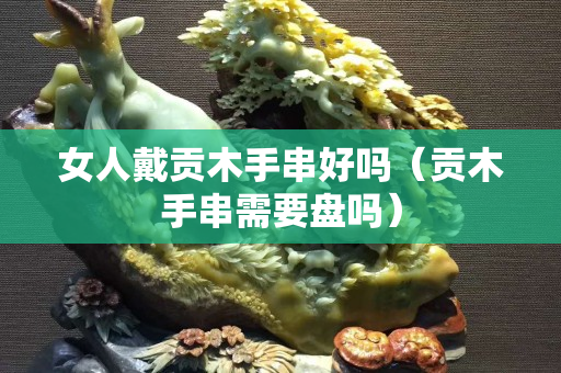 女人戴貢木手串好嗎（貢木手串需要盤嗎）