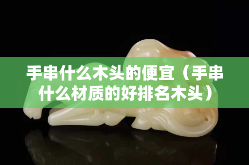 手串什么木頭的便宜（手串什么材質的好排名木頭）