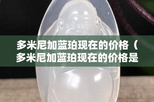 多米尼加藍珀現在的價格（多米尼加藍珀現在的價格是不是降了）