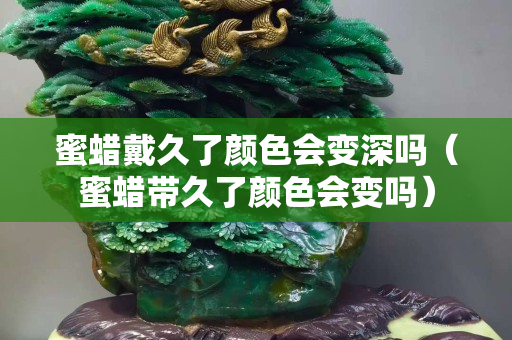 蜜蠟戴久了顏色會變深嗎（蜜蠟帶久了顏色會變嗎）