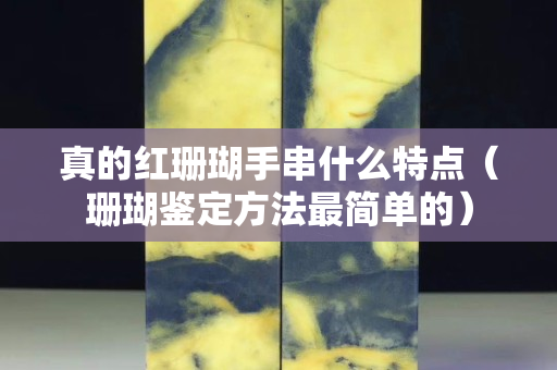 真的紅珊瑚手串什么特點（珊瑚鑒定方法最簡單的）