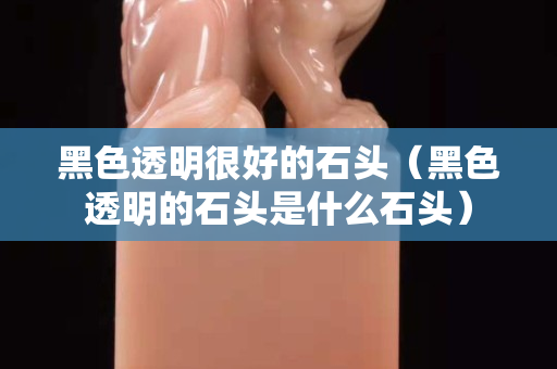 黑色透明很好的石頭（黑色透明的石頭是什么石頭）