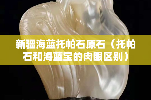 新疆海藍托帕石原石（托帕石和海藍寶的肉眼區別）