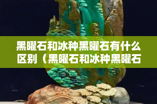 黑曜石和冰種黑曜石有什么區(qū)別（黑曜石和冰種黑曜石哪個(gè)功效好）