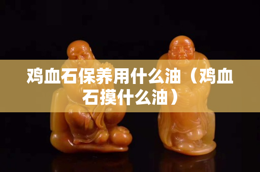 雞血石保養用什么油（雞血石摸什么油）