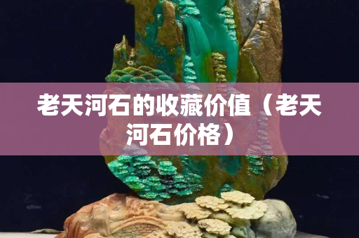 老天河石的收藏價值（老天河石價格）