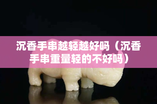 沉香手串越輕越好嗎（沉香手串重量輕的不好嗎）