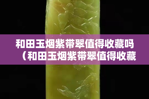 和田玉煙紫帶翠值得收藏嗎（和田玉煙紫帶翠值得收藏嗎值錢嗎）