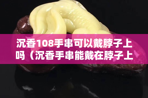 沉香108手串可以戴脖子上嗎（沉香手串能戴在脖子上嗎）