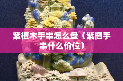 紫檀木手串怎么盤（紫檀手串什么價位）