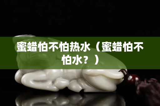蜜蠟怕不怕熱水（蜜蠟怕不怕水？）
