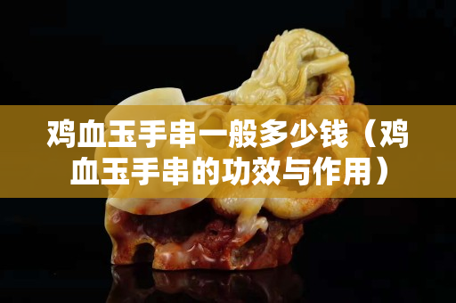 雞血玉手串一般多少錢（雞血玉手串的功效與作用）