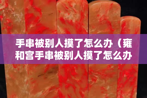 手串被別人摸了怎么辦（雍和宮手串被別人摸了怎么辦）