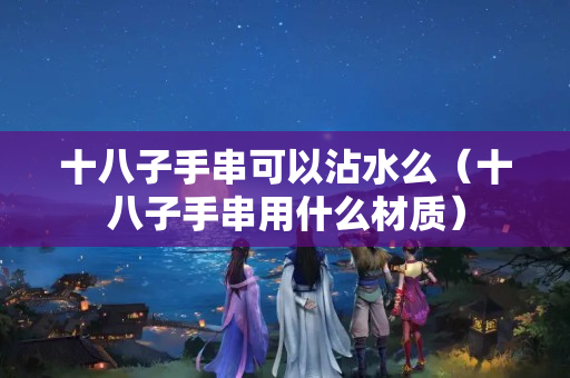 十八子手串可以沾水么（十八子手串用什么材質(zhì)）