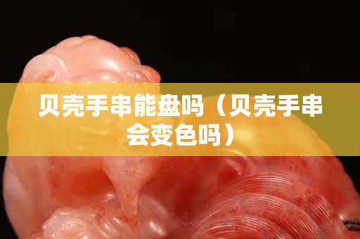 貝殼手串能盤嗎（貝殼手串會變色嗎）