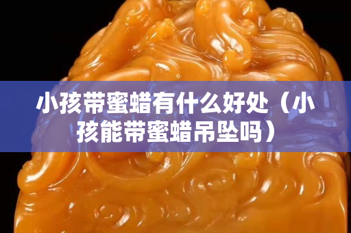 小孩帶蜜蠟有什么好處（小孩能帶蜜蠟吊墜嗎）