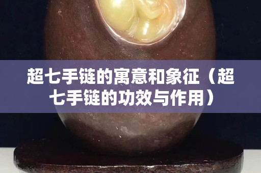 超七手鏈的寓意和象征（超七手鏈的功效與作用）